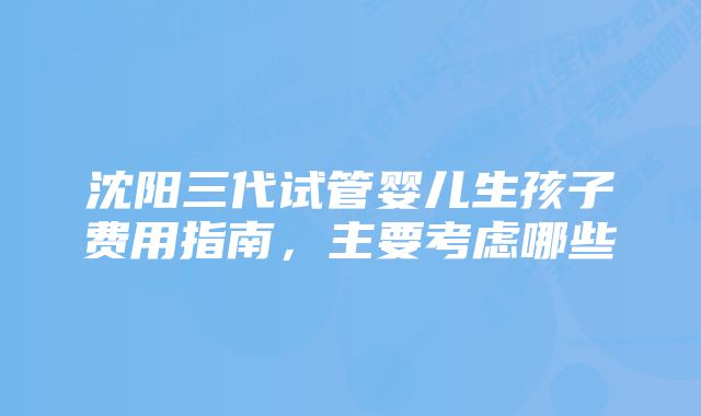 沈阳三代试管婴儿生孩子费用指南，主要考虑哪些