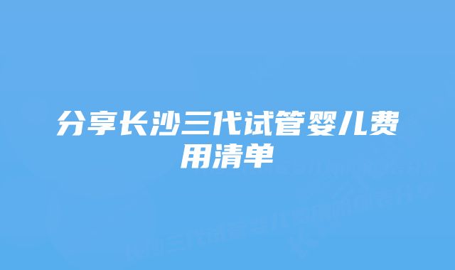 分享长沙三代试管婴儿费用清单