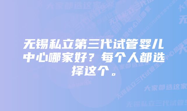 无锡私立第三代试管婴儿中心哪家好？每个人都选择这个。