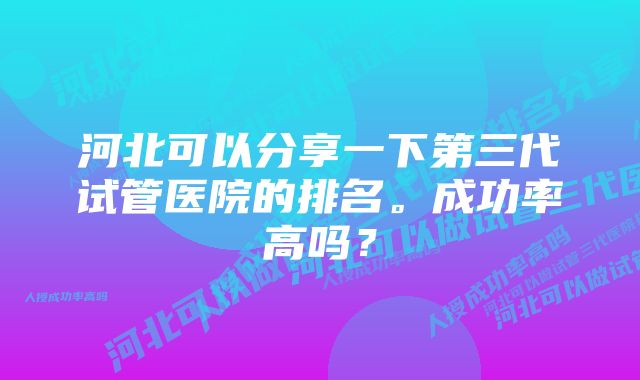 河北可以分享一下第三代试管医院的排名。成功率高吗？