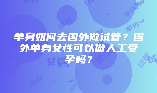 单身如何去国外做试管？国外单身女性可以做人工受孕吗？