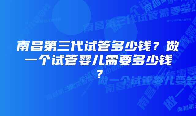 南昌第三代试管多少钱？做一个试管婴儿需要多少钱？