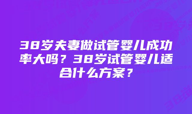 38岁夫妻做试管婴儿成功率大吗？38岁试管婴儿适合什么方案？