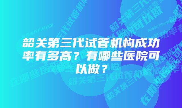 韶关第三代试管机构成功率有多高？有哪些医院可以做？