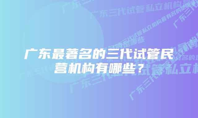 广东最著名的三代试管民营机构有哪些？