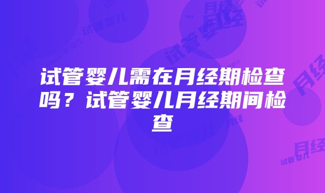 试管婴儿需在月经期检查吗？试管婴儿月经期间检查