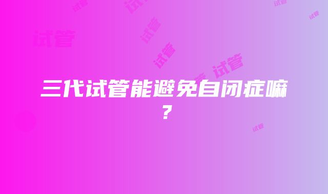 三代试管能避免自闭症嘛？