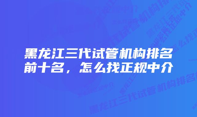 黑龙江三代试管机构排名前十名，怎么找正规中介