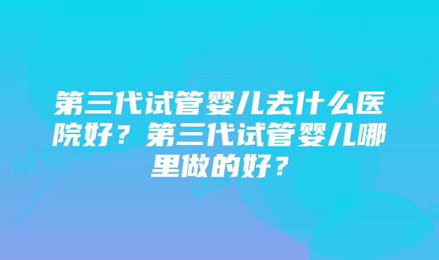 第三代试管婴儿去什么医院好？第三代试管婴儿哪里做的好？