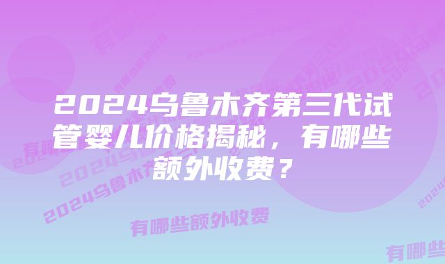 2024乌鲁木齐第三代试管婴儿价格揭秘，有哪些额外收费？