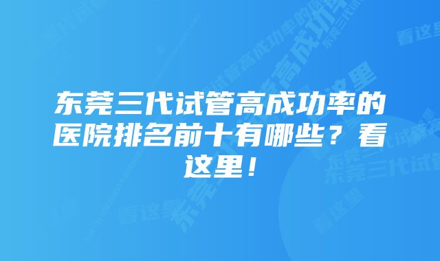 东莞三代试管高成功率的医院排名前十有哪些？看这里！