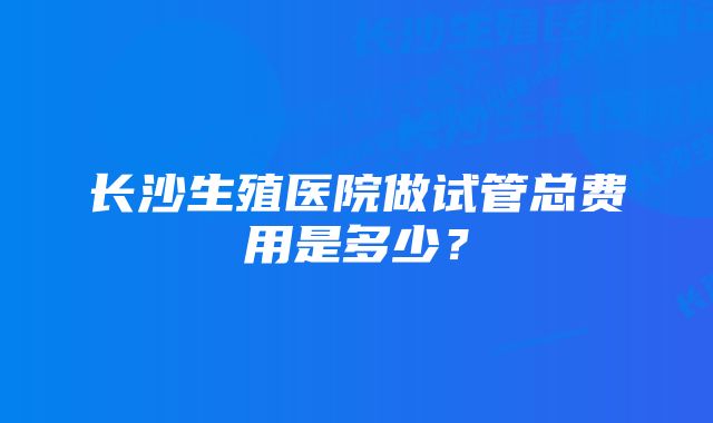 长沙生殖医院做试管总费用是多少？