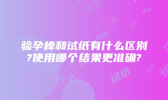 验孕棒和试纸有什么区别?使用哪个结果更准确?