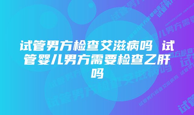 试管男方检查艾滋病吗 试管婴儿男方需要检查乙肝吗