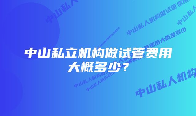 中山私立机构做试管费用大概多少？