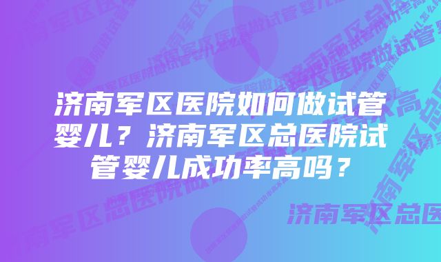 济南军区医院如何做试管婴儿？济南军区总医院试管婴儿成功率高吗？