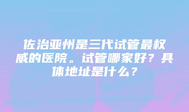 佐治亚州是三代试管最权威的医院。试管哪家好？具体地址是什么？