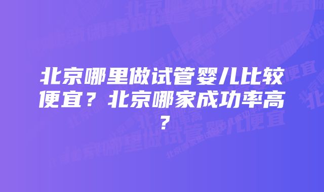 北京哪里做试管婴儿比较便宜？北京哪家成功率高？