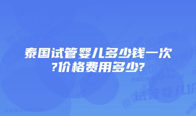 泰国试管婴儿多少钱一次?价格费用多少?