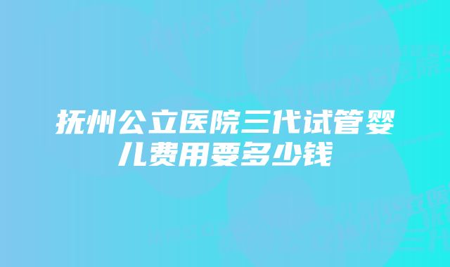 抚州公立医院三代试管婴儿费用要多少钱