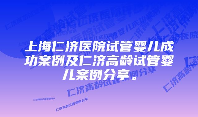 上海仁济医院试管婴儿成功案例及仁济高龄试管婴儿案例分享。