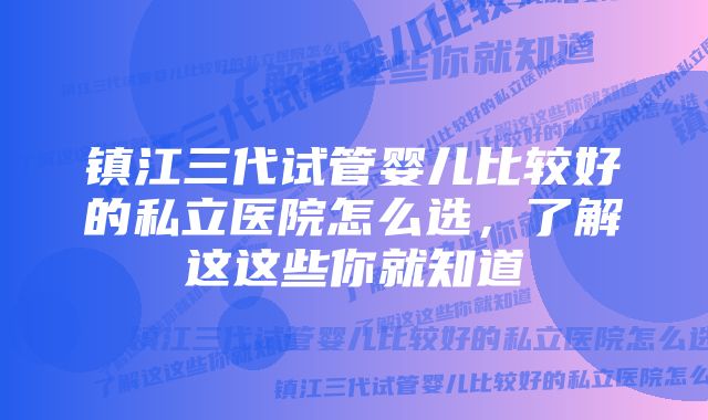 镇江三代试管婴儿比较好的私立医院怎么选，了解这这些你就知道