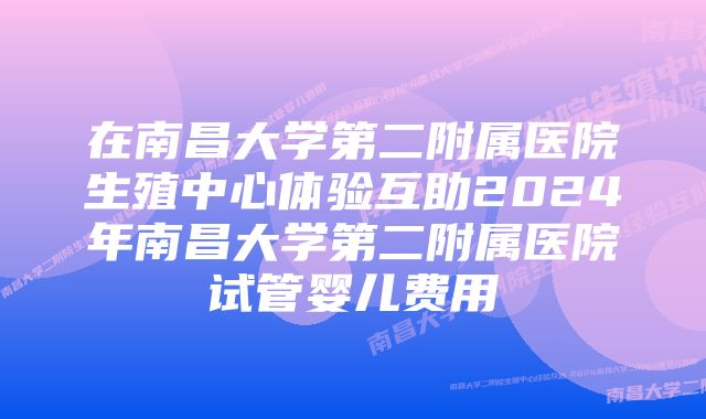 在南昌大学第二附属医院生殖中心体验互助2024年南昌大学第二附属医院试管婴儿费用