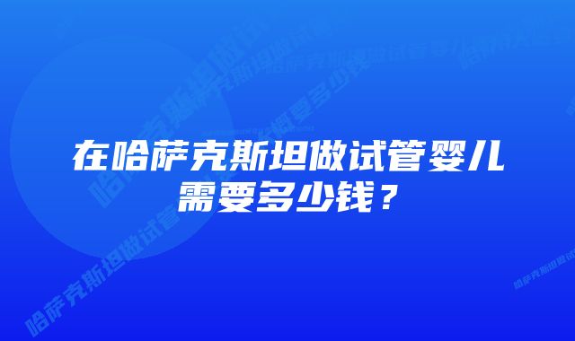 在哈萨克斯坦做试管婴儿需要多少钱？