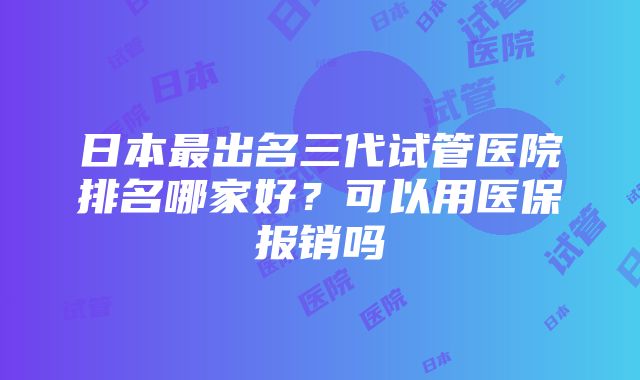 日本最出名三代试管医院排名哪家好？可以用医保报销吗