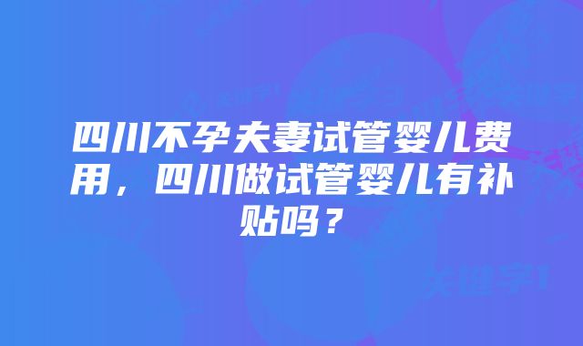 四川不孕夫妻试管婴儿费用，四川做试管婴儿有补贴吗？