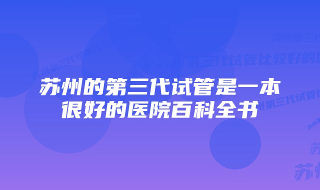 苏州的第三代试管是一本很好的医院百科全书