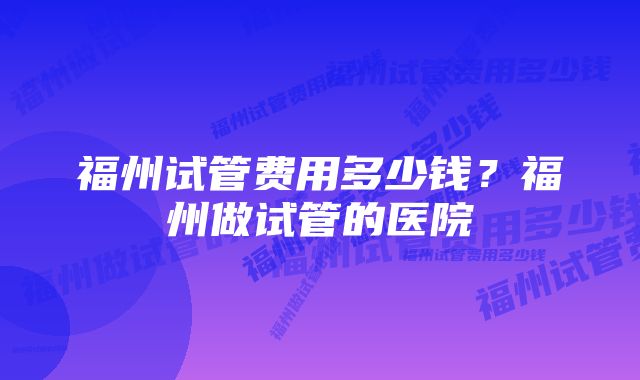 福州试管费用多少钱？福州做试管的医院