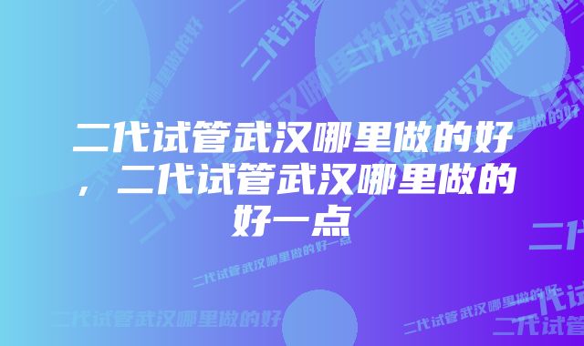 二代试管武汉哪里做的好，二代试管武汉哪里做的好一点