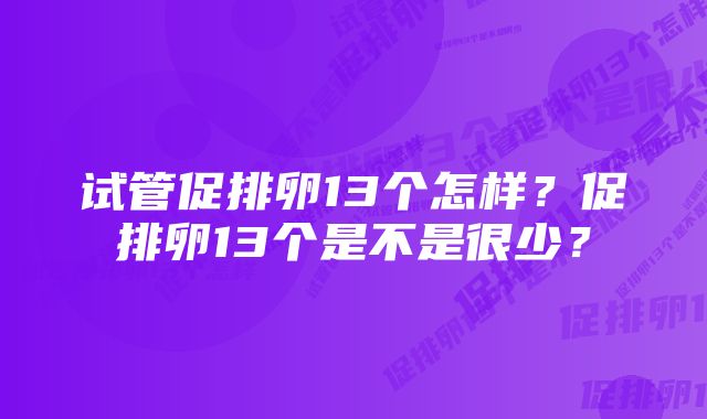 试管促排卵13个怎样？促排卵13个是不是很少？