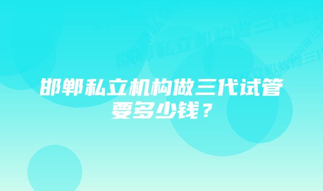 邯郸私立机构做三代试管要多少钱？