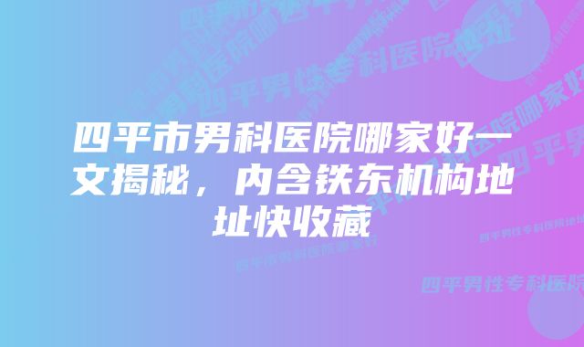 四平市男科医院哪家好一文揭秘，内含铁东机构地址快收藏