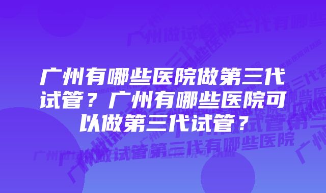 广州有哪些医院做第三代试管？广州有哪些医院可以做第三代试管？