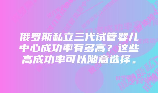 俄罗斯私立三代试管婴儿中心成功率有多高？这些高成功率可以随意选择。