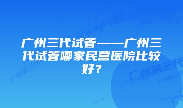 广州三代试管——广州三代试管哪家民营医院比较好？