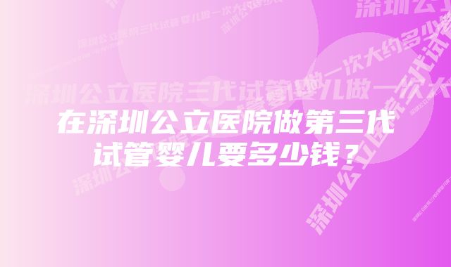 在深圳公立医院做第三代试管婴儿要多少钱？