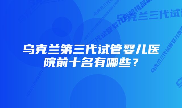 乌克兰第三代试管婴儿医院前十名有哪些？