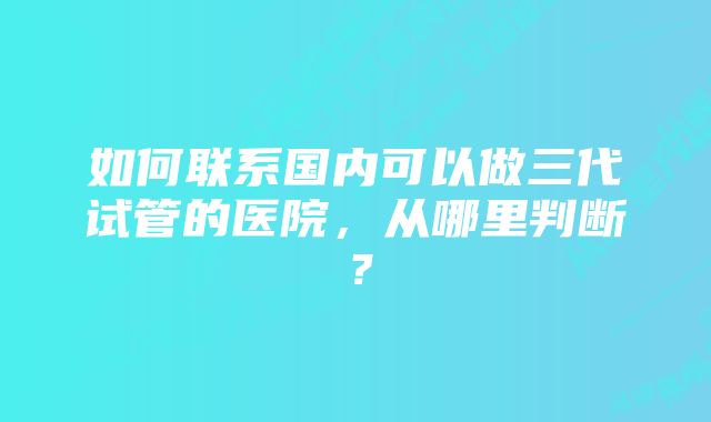 如何联系国内可以做三代试管的医院，从哪里判断？