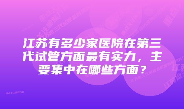 江苏有多少家医院在第三代试管方面最有实力，主要集中在哪些方面？