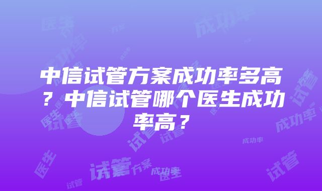 中信试管方案成功率多高？中信试管哪个医生成功率高？