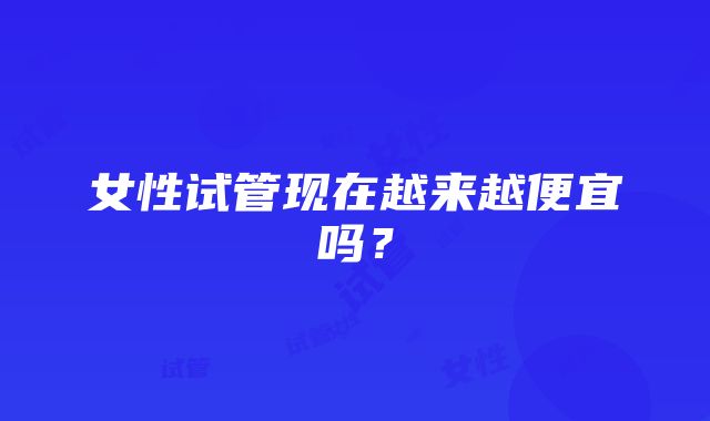 女性试管现在越来越便宜吗？