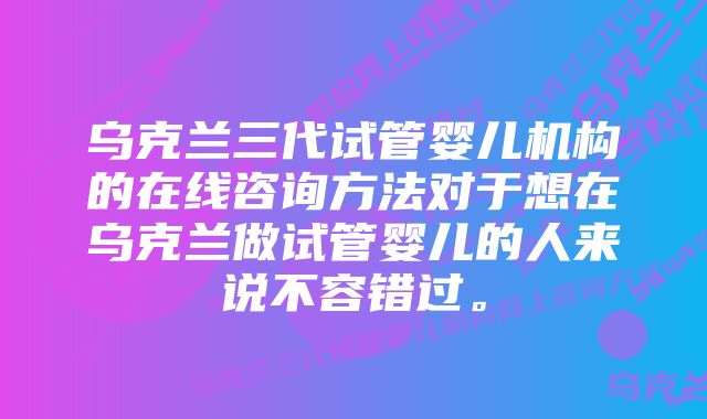 乌克兰三代试管婴儿机构的在线咨询方法对于想在乌克兰做试管婴儿的人来说不容错过。