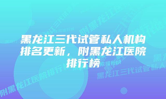 黑龙江三代试管私人机构排名更新，附黑龙江医院排行榜