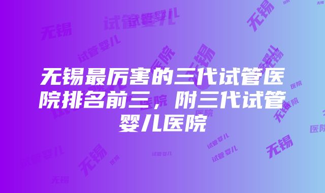 无锡最厉害的三代试管医院排名前三，附三代试管婴儿医院