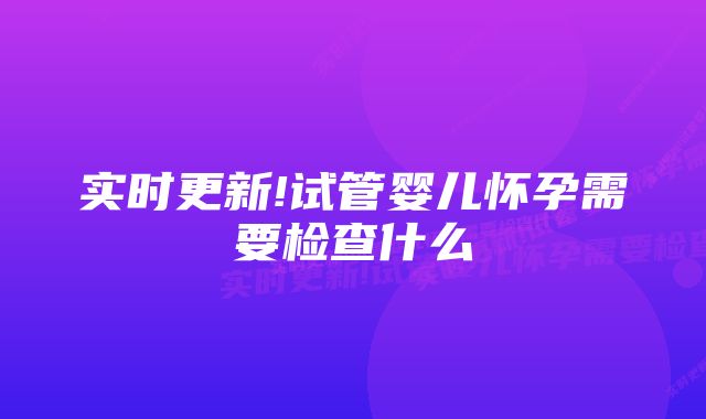 实时更新!试管婴儿怀孕需要检查什么