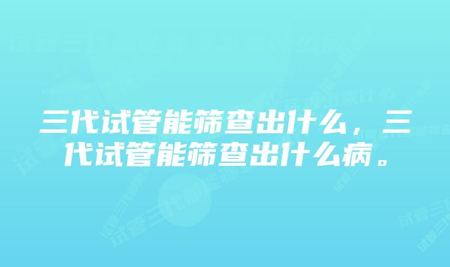 三代试管能筛查出什么，三代试管能筛查出什么病。